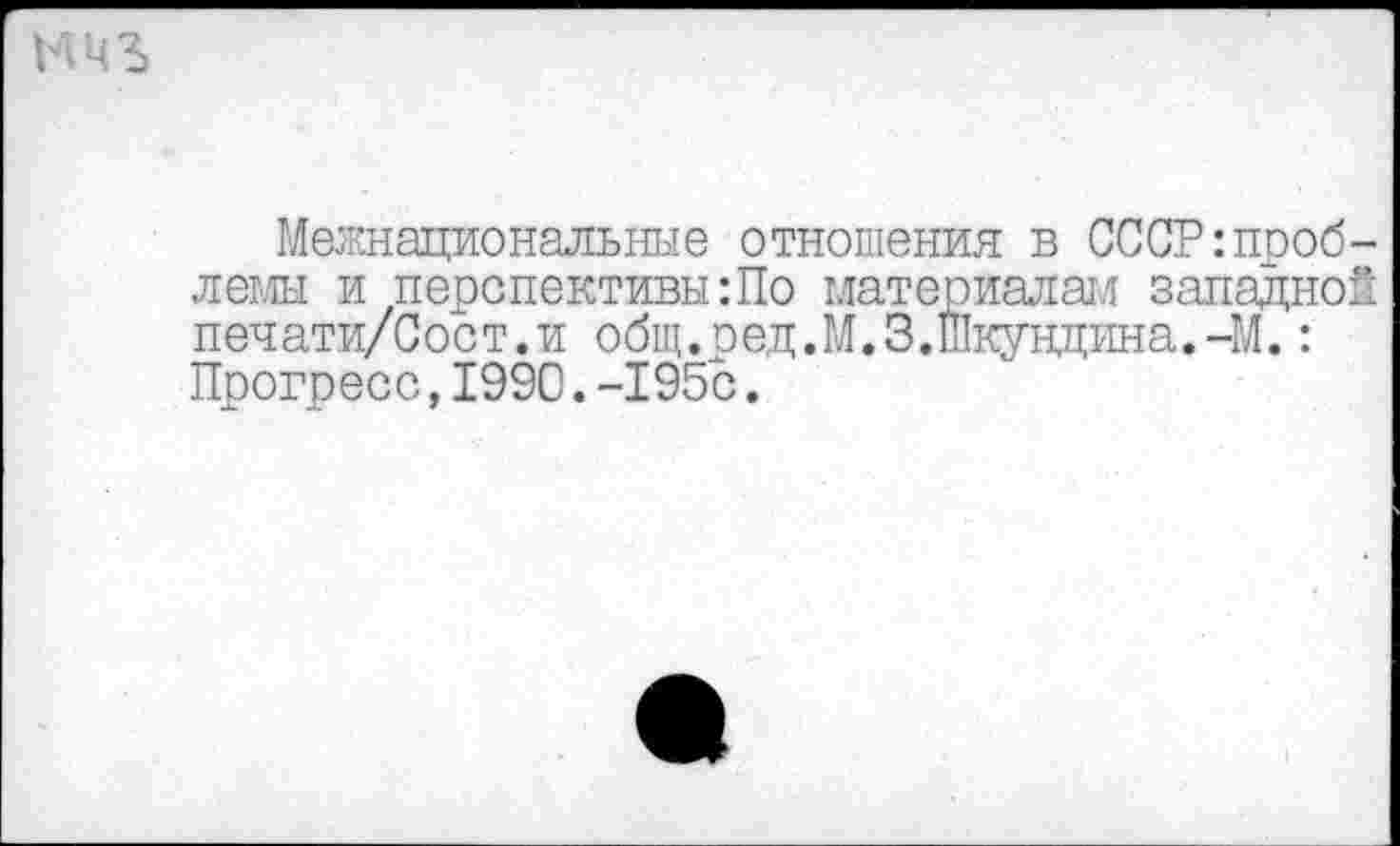 ﻿Межнациональные отношения в СССР проблемы и перспективы:По материалам западной печати/Сост.и общ.ред.М.З.Шкундина.-М.: Прогресс,1990.-195с.